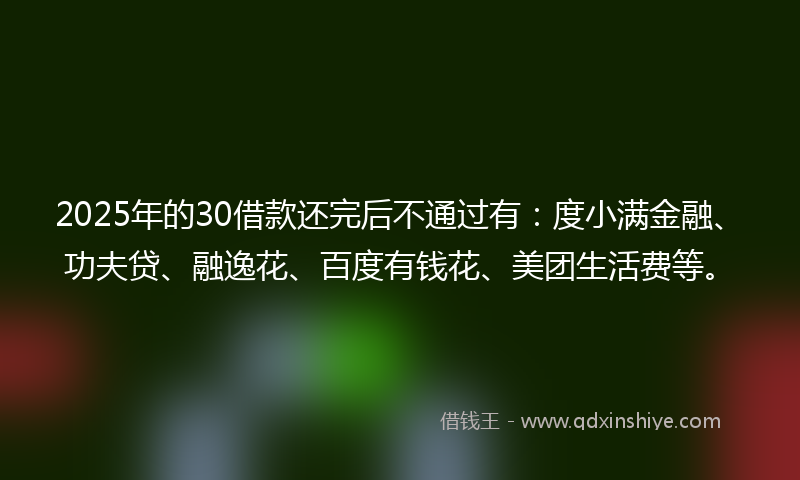 2025年的30借款还完后不通过有：度小满金融、功夫贷、融逸花、百度有钱花、美团生活费等。