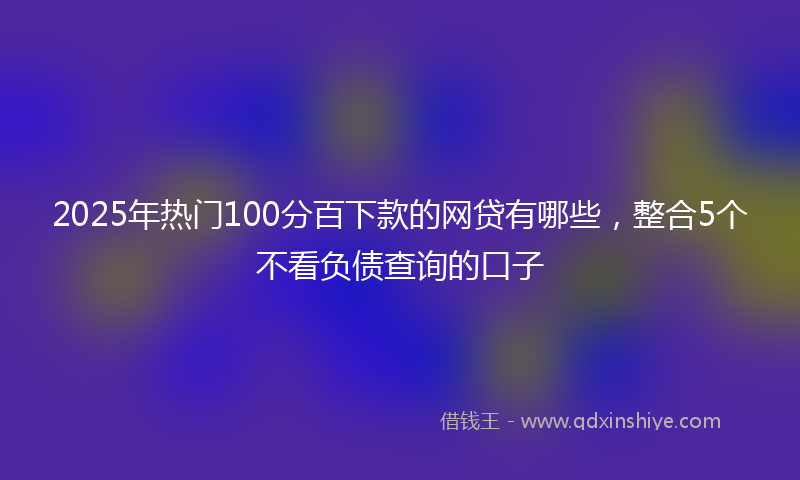 2025年热门100分百下款的网贷有哪些，整合5个不看负债查询的口子