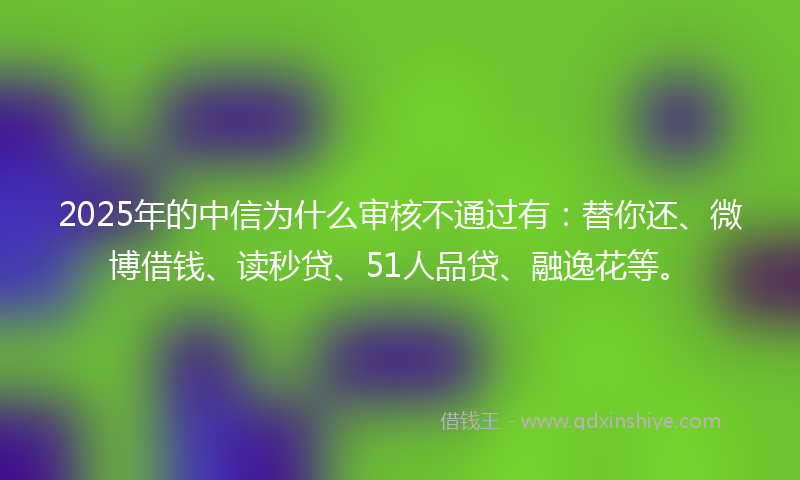 2025年的中信为什么审核不通过有：替你还、微博借钱、读秒贷、51人品贷、融逸花等。