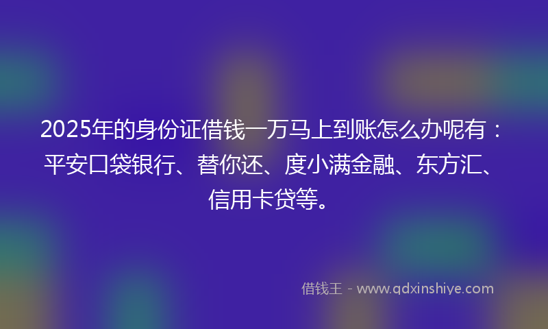2025年的身份证借钱一万马上到账怎么办呢有：平安口袋银行、替你还、度小满金融、东方汇、信用卡贷等。