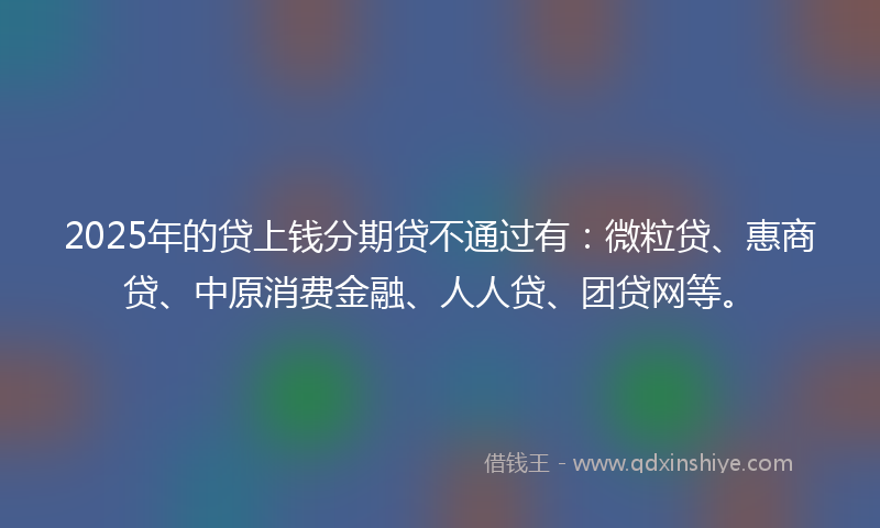 2025年的贷上钱分期贷不通过有：微粒贷、惠商贷、中原消费金融、人人贷、团贷网等。