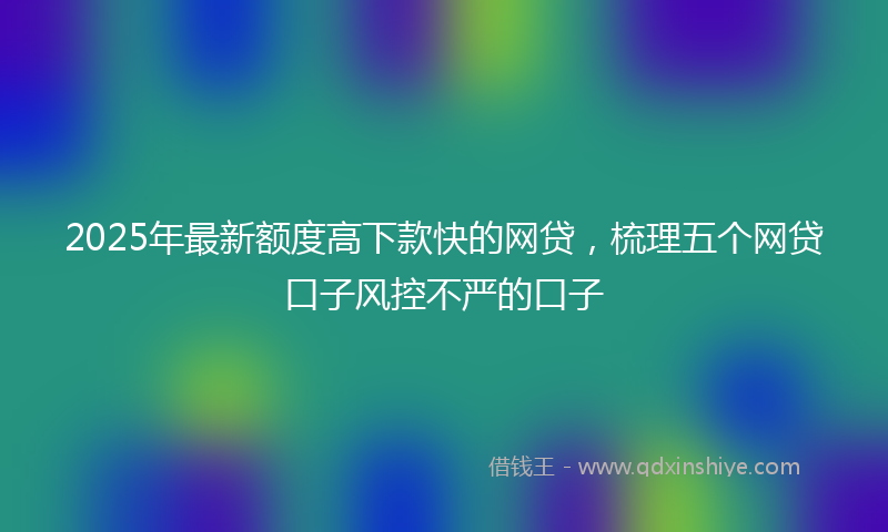 2025年最新额度高下款快的网贷，梳理五个网贷口子风控不严的口子
