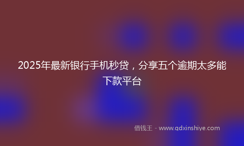 2025年最新银行手机秒贷，分享五个逾期太多能下款平台