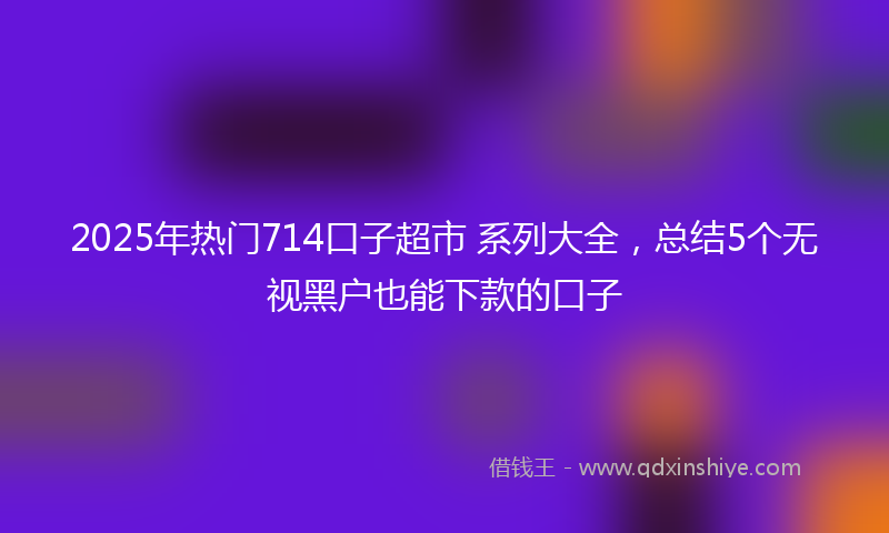 2025年热门714口子超市 系列大全，总结5个无视黑户也能下款的口子