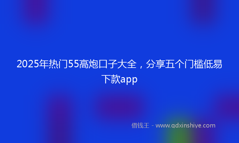 2025年热门55高炮口子大全，分享五个门槛低易下款app