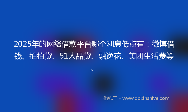 2025年的网络借款平台哪个利息低点有：微博借钱、拍拍贷、51人品贷、融逸花、美团生活费等。