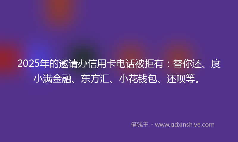 2025年的邀请办信用卡电话被拒有：替你还、度小满金融、东方汇、小花钱包、还呗等。