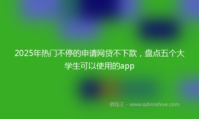 2025年热门不停的申请网贷不下款，盘点五个大学生可以使用的app