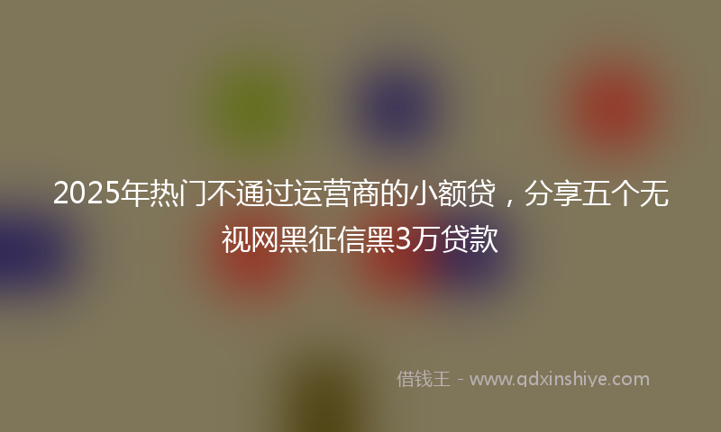 2025年热门不通过运营商的小额贷，分享五个无视网黑征信黑3万贷款