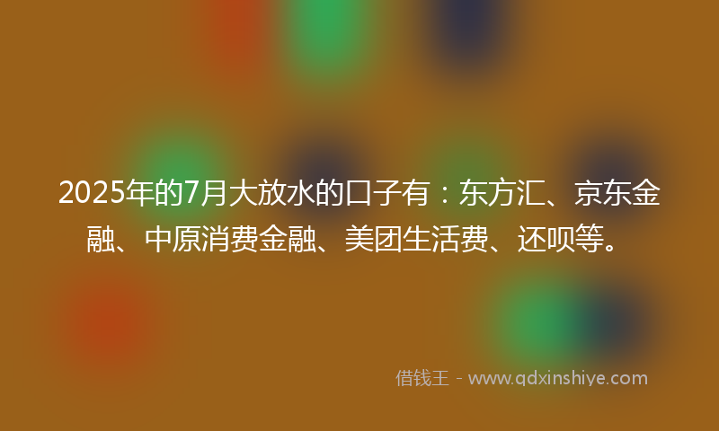 2025年的7月大放水的口子有：东方汇、京东金融、中原消费金融、美团生活费、还呗等。