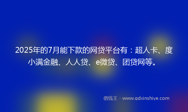 2025年的7月能下款的网贷平台有：超人卡、度小满金融、人人贷、e微贷、团贷网等。
