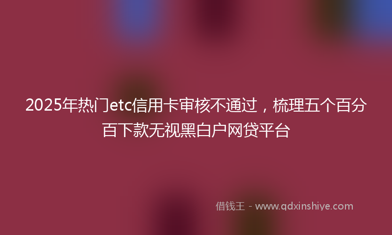 2025年热门etc信用卡审核不通过，梳理五个百分百下款无视黑白户网贷平台