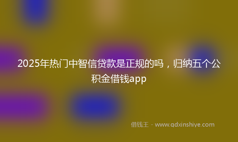 2025年热门中智信贷款是正规的吗，归纳五个公积金借钱app