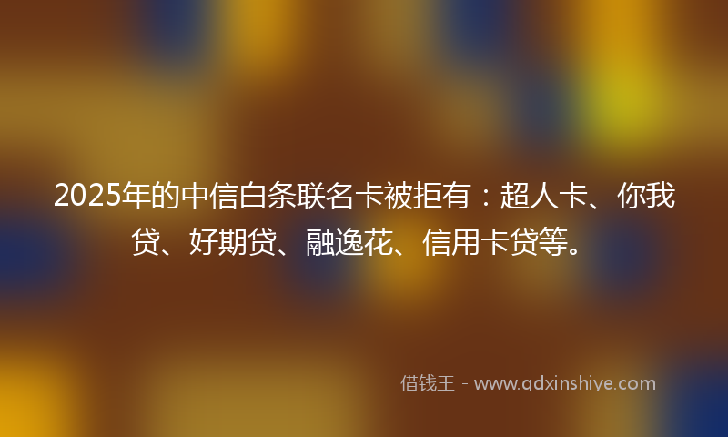 2025年的中信白条联名卡被拒有：超人卡、你我贷、好期贷、融逸花、信用卡贷等。