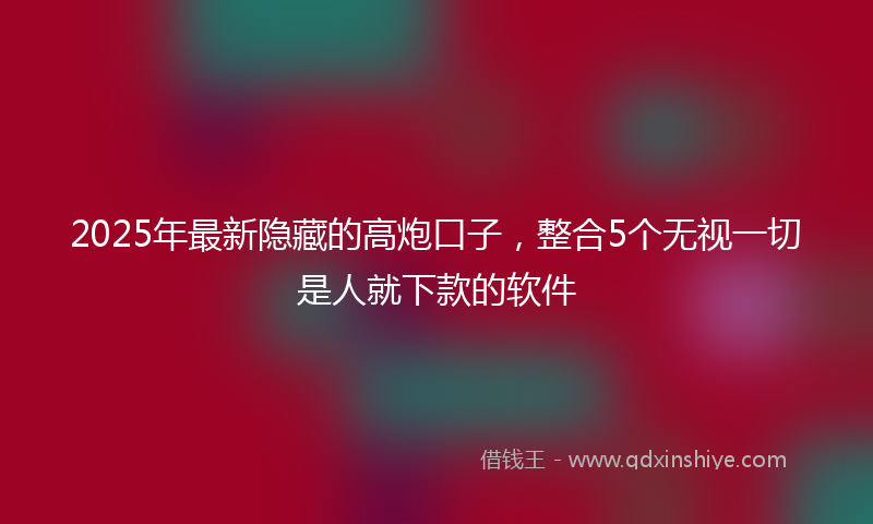 2025年最新隐藏的高炮口子，整合5个无视一切是人就下款的软件
