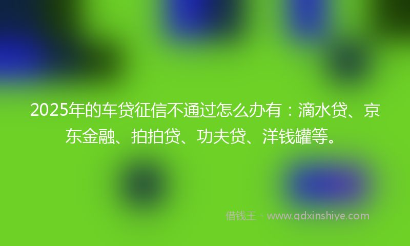 2025年的车贷征信不通过怎么办有：滴水贷、京东金融、拍拍贷、功夫贷、洋钱罐等。