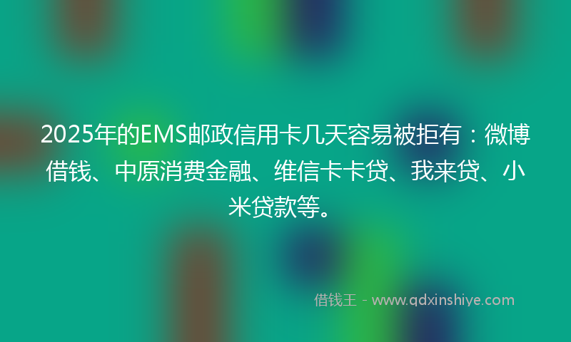 2025年的EMS邮政信用卡几天容易被拒有：微博借钱、中原消费金融、维信卡卡贷、我来贷、小米贷款等。