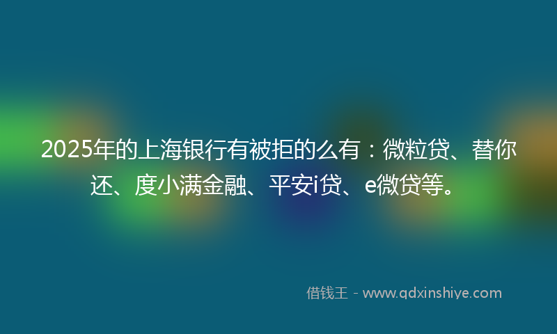 2025年的上海银行有被拒的么有：微粒贷、替你还、度小满金融、平安i贷、e微贷等。