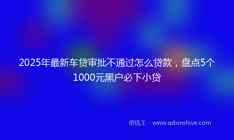 2025年最新车贷审批不通过怎么贷款，盘点5个1000元黑户必下小贷