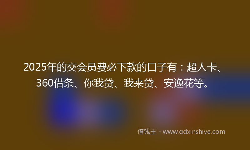 2025年的交会员费必下款的口子有：超人卡、360借条、你我贷、我来贷、安逸花等。
