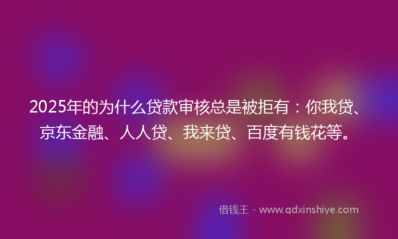 2025年的为什么贷款审核总是被拒有：你我贷、京东金融、人人贷、我来贷、百度有钱花等。