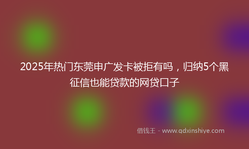 2025年热门东莞申广发卡被拒有吗，归纳5个黑征信也能贷款的网贷口子