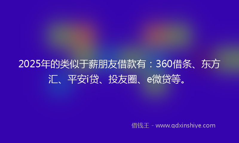 2025年的类似于薪朋友借款有：360借条、东方汇、平安i贷、投友圈、e微贷等。