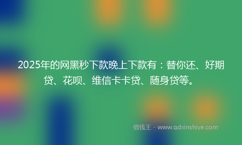 2025年的网黑秒下款晚上下款有：替你还、好期贷、花呗、维信卡卡贷、随身贷等。