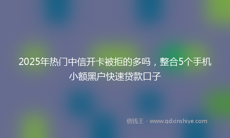 2025年热门中信开卡被拒的多吗，整合5个手机小额黑户快速贷款口子
