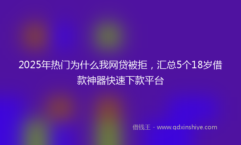 2025年热门为什么我网贷被拒，汇总5个18岁借款神器快速下款平台