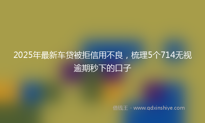 2025年最新车贷被拒信用不良，梳理5个714无视逾期秒下的口子