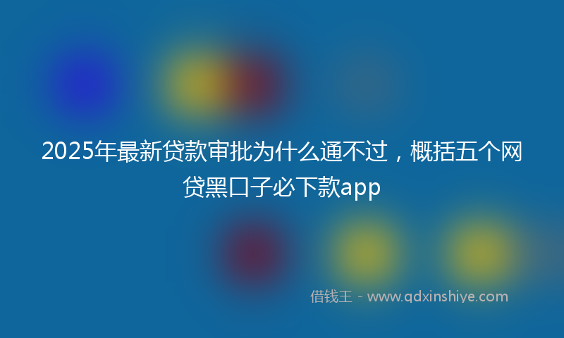 2025年最新贷款审批为什么通不过，概括五个网贷黑口子必下款app