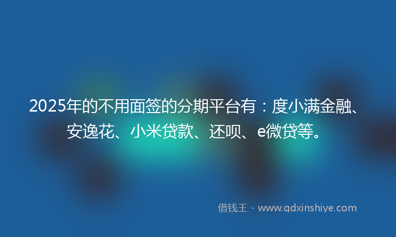 2025年的不用面签的分期平台有：度小满金融、安逸花、小米贷款、还呗、e微贷等。