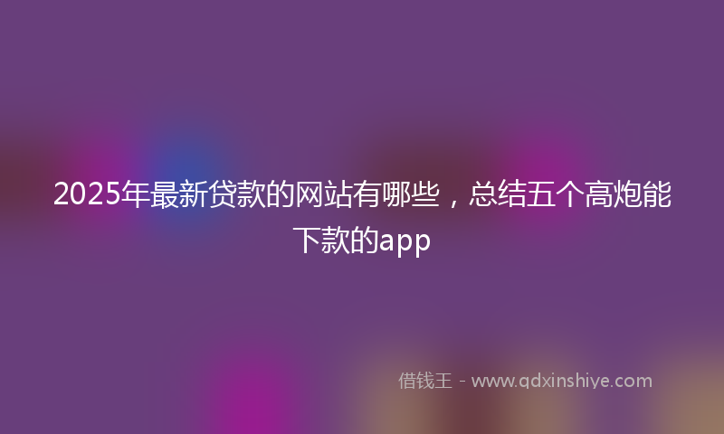 2025年最新贷款的网站有哪些，总结五个高炮能下款的app