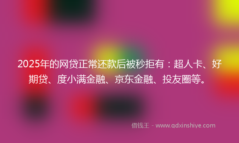 2025年的网贷正常还款后被秒拒有：超人卡、好期贷、度小满金融、京东金融、投友圈等。