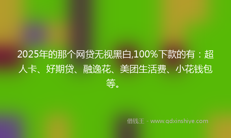 2025年的那个网贷无视黑白,100%下款的有：超人卡、好期贷、融逸花、美团生活费、小花钱包等。