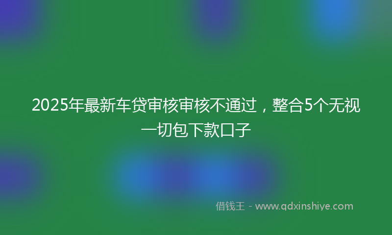 2025年最新车贷审核审核不通过，整合5个无视一切包下款口子