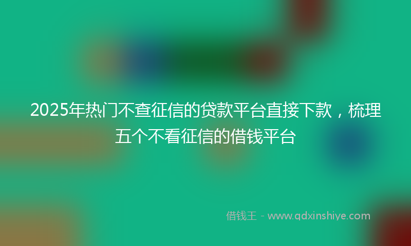 2025年热门不查征信的贷款平台直接下款，梳理五个不看征信的借钱平台