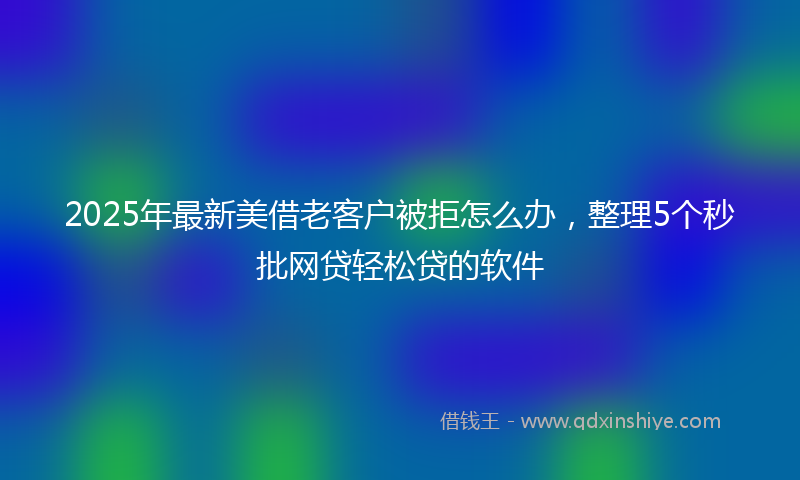 2025年最新美借老客户被拒怎么办，整理5个秒批网贷轻松贷的软件