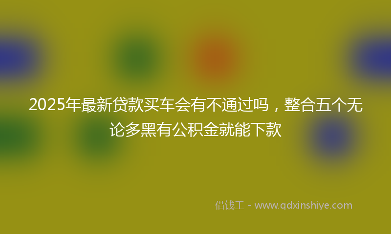 2025年最新贷款买车会有不通过吗，整合五个无论多黑有公积金就能下款