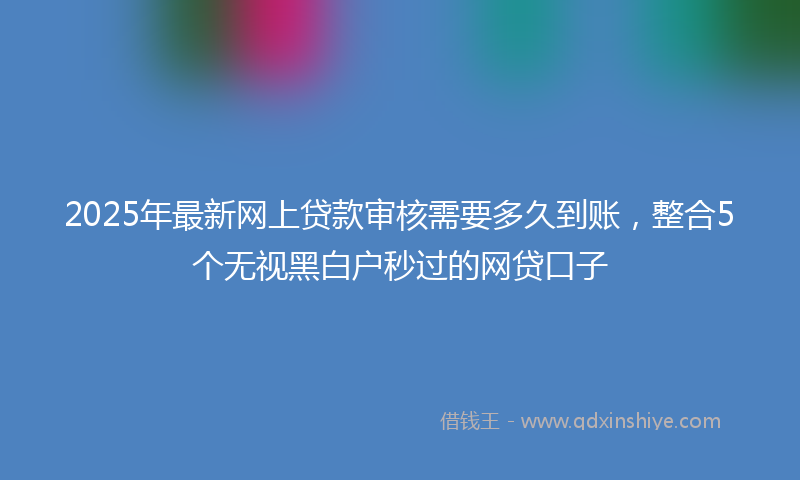 2025年最新网上贷款审核需要多久到账，整合5个无视黑白户秒过的网贷口子
