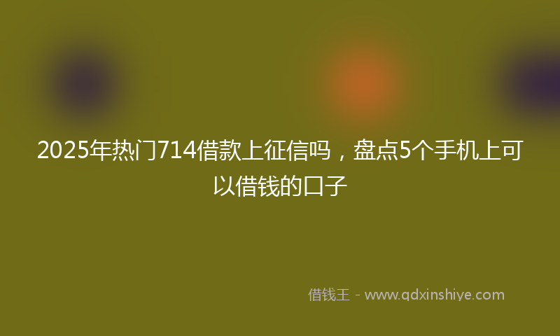 2025年热门714借款上征信吗，盘点5个手机上可以借钱的口子
