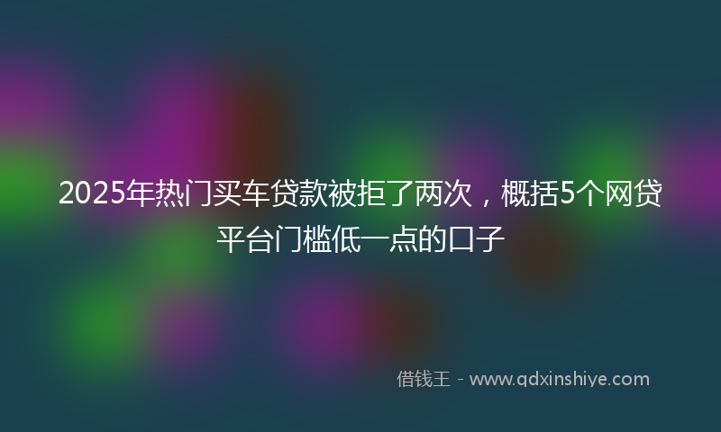 2025年热门买车贷款被拒了两次，概括5个网贷平台门槛低一点的口子