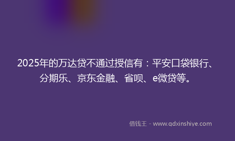 2025年的万达贷不通过授信有：平安口袋银行、分期乐、京东金融、省呗、e微贷等。