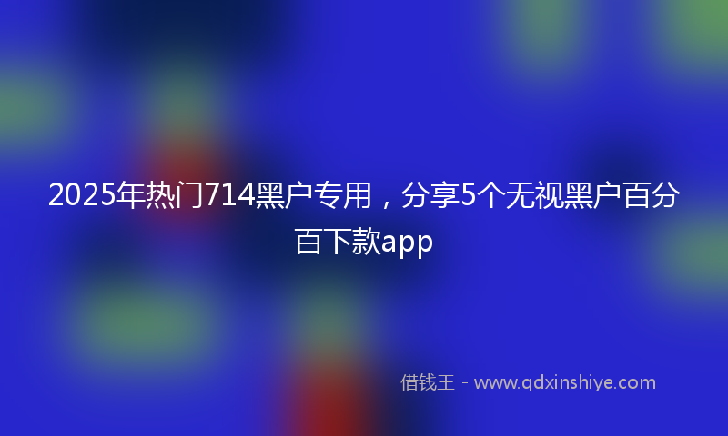 2025年热门714黑户专用，分享5个无视黑户百分百下款app