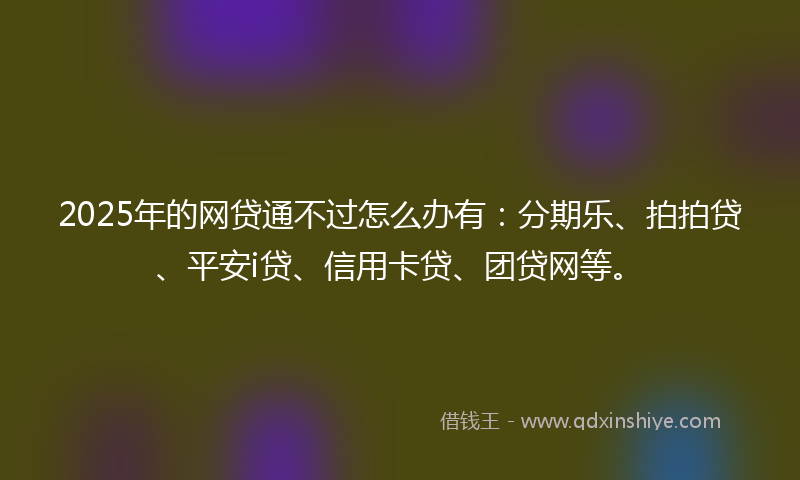 2025年的网贷通不过怎么办有：分期乐、拍拍贷、平安i贷、信用卡贷、团贷网等。