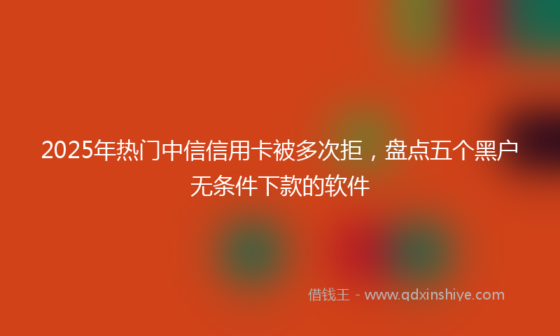 2025年热门中信信用卡被多次拒，盘点五个黑户无条件下款的软件