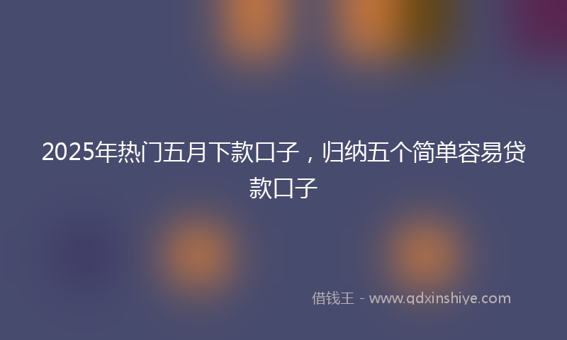 2025年热门五月下款口子，归纳五个简单容易贷款口子