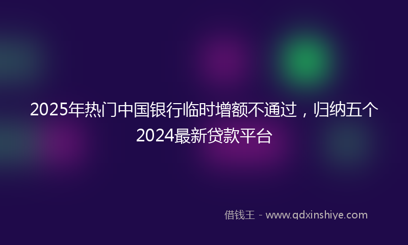 2025年热门中国银行临时增额不通过，归纳五个2024最新贷款平台