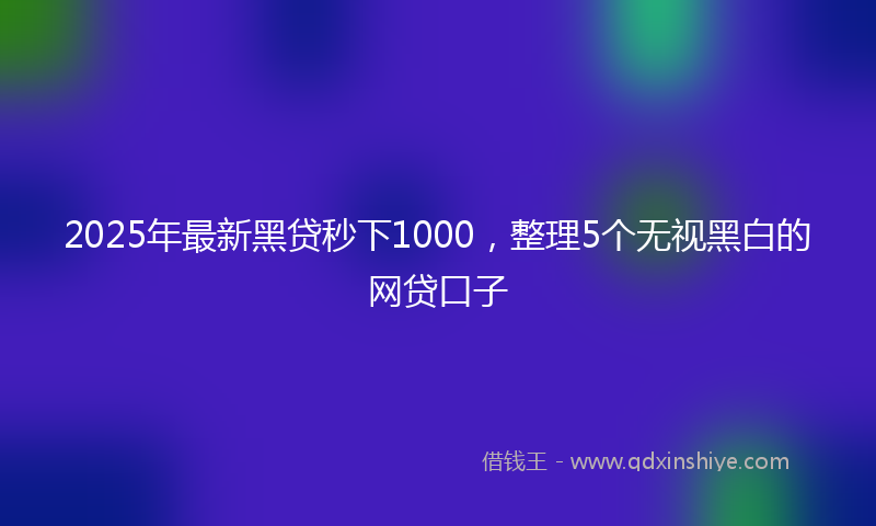 2025年最新黑贷秒下1000，整理5个无视黑白的网贷口子